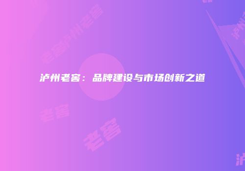 泸州老窖：品牌建设与市场创新之道