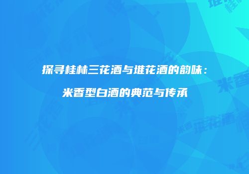 探寻桂林三花酒与堆花酒的韵味：米香型白酒的典范与传承