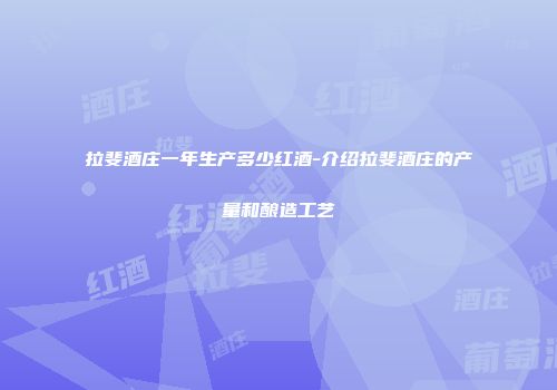 拉斐酒庄一年生产多少红酒-介绍拉斐酒庄的产量和酿造工艺