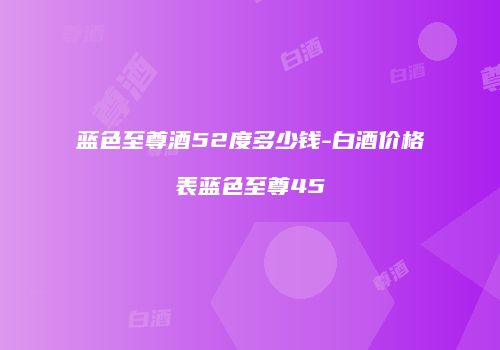 蓝色至尊酒52度多少钱-白酒价格表蓝色至尊45