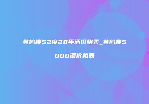 黄鹤楼52度20年酒价格表_黄鹤楼5000酒价格表