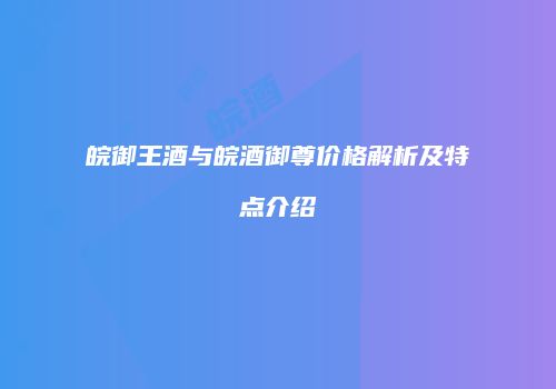 皖御王酒与皖酒御尊价格解析及特点介绍