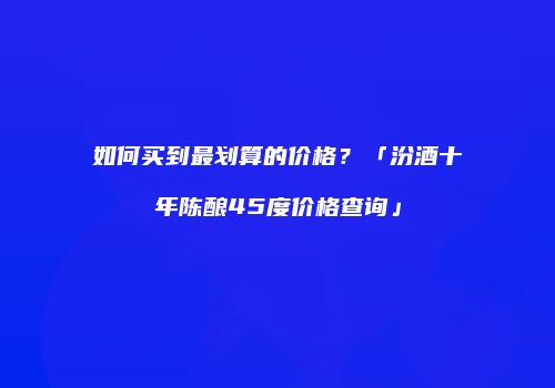 如何买到最划算的价格？「汾酒十年陈酿45度价格查询」