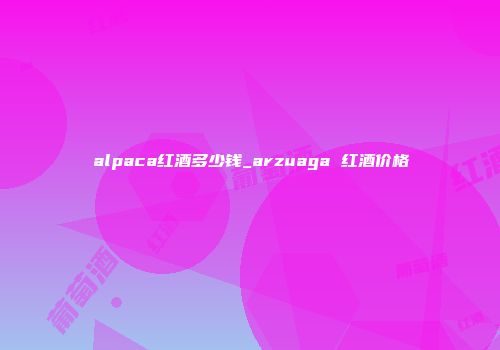 alpaca红酒多少钱_arzuaga 红酒价格