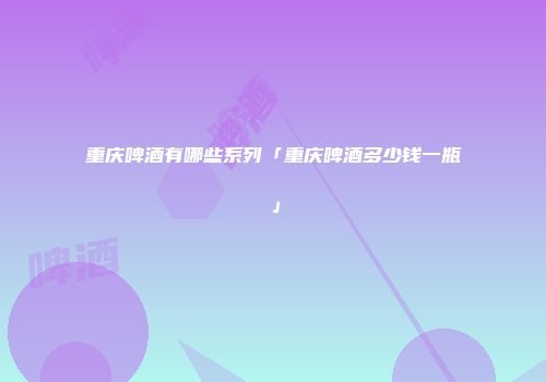 重庆啤酒有哪些系列「重庆啤酒多少钱一瓶」