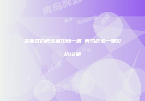 最便宜的啤酒多少钱一箱_青岛啤酒一箱价格12瓶