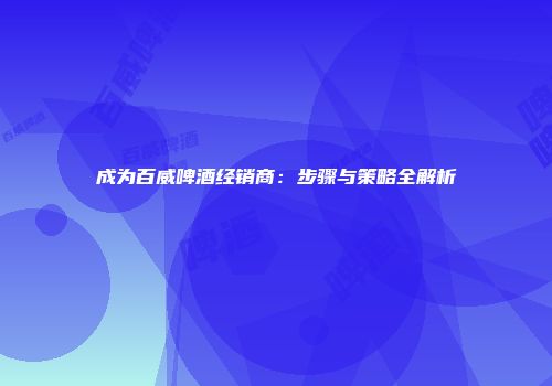 成为百威啤酒经销商：步骤与策略全解析