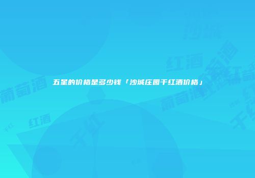 五星的价格是多少钱「沙城庄园干红酒价格」