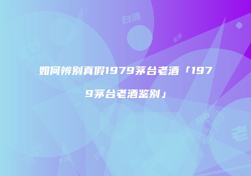 如何辨别真假1979茅台老酒「1979茅台老酒鉴别」