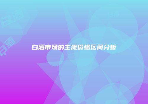 白酒市场的主流价格区间分析