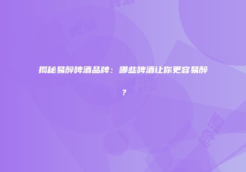 揭秘易醉啤酒品牌：哪些啤酒让你更容易醉？