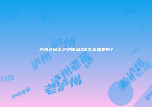 泸州老窖老泸州精品52怎么喝更好？