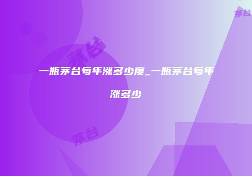 一瓶茅台每年涨多少度_一瓶茅台每年涨多少