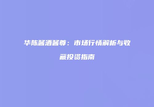 华陈酱酒酱尊：市场行情解析与收藏投资指南