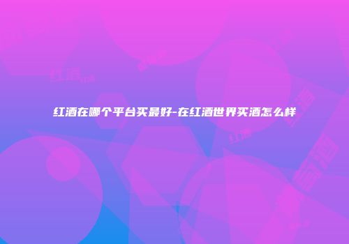 红酒在哪个平台买最好-在红酒世界买酒怎么样