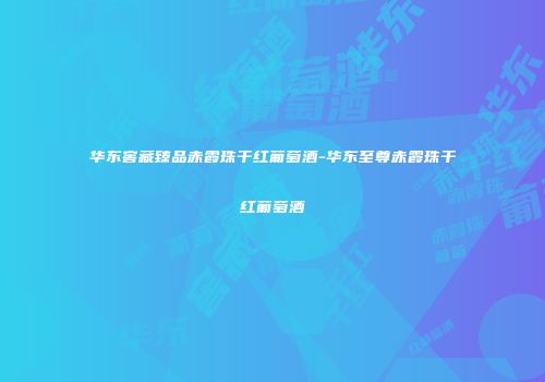 华东窖藏臻品赤霞珠干红葡萄酒-华东至尊赤霞珠干红葡萄酒