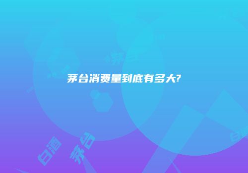 茅台消费量到底有多大?