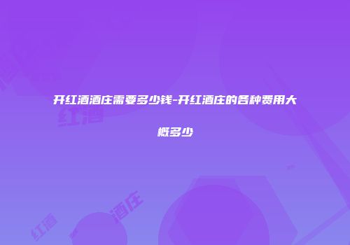 开红酒酒庄需要多少钱-开红酒庄的各种费用大概多少