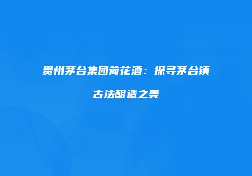 贵州茅台集团荷花酒：探寻茅台镇古法酿造之美