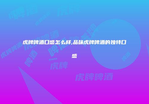 虎牌啤酒口感怎么样,品味虎牌啤酒的独特口感
