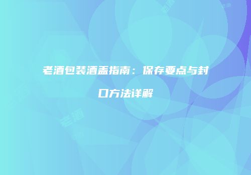 老酒包装酒盖指南：保存要点与封口方法详解