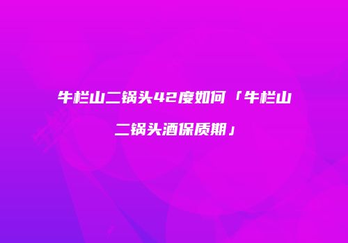 牛栏山二锅头42度如何「牛栏山二锅头酒保质期」