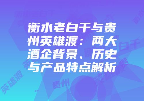 衡水老白干与贵州英雄渡：两大酒企背景、历史与产品特点解析