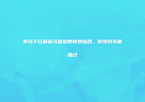 茅台干红葡萄与昌黎的奇妙组合，你绝对不能错过