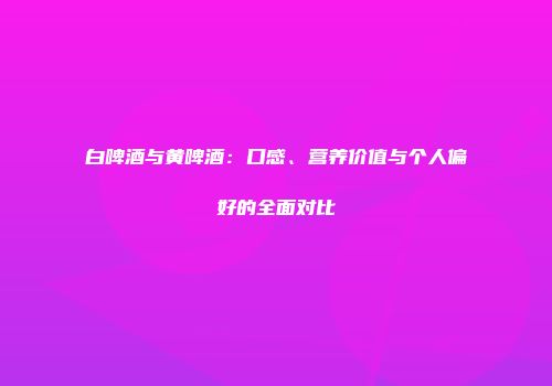 白啤酒与黄啤酒：口感、营养价值与个人偏好的全面对比