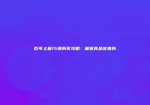 百年土酱15酒购买攻略：确保真品优惠购