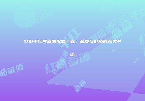 野山干红葡萄酒价格一览，品质与价格的完美平衡