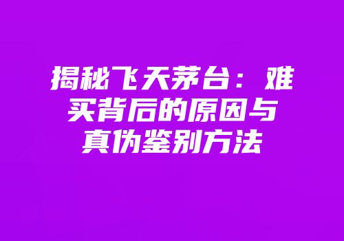 揭秘飞天茅台：难买背后的原因与真伪鉴别方法