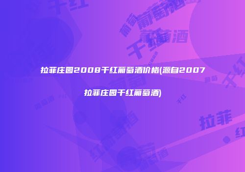 拉菲庄园2008干红葡萄酒价格(源自2007拉菲庄园干红葡萄酒)