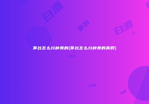茅台怎么分种类的(茅台怎么分种类的真假)