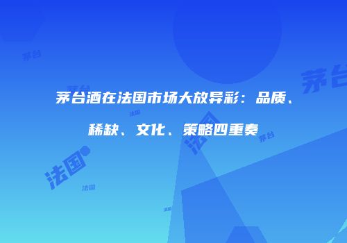 茅台酒在法国市场大放异彩：品质、稀缺、文化、策略四重奏