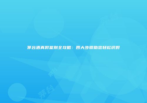 茅台酒真假鉴别全攻略：四大步骤助您轻松识假