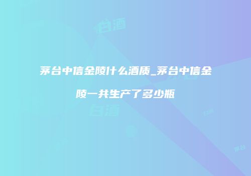 茅台中信金陵什么酒质_茅台中信金陵一共生产了多少瓶