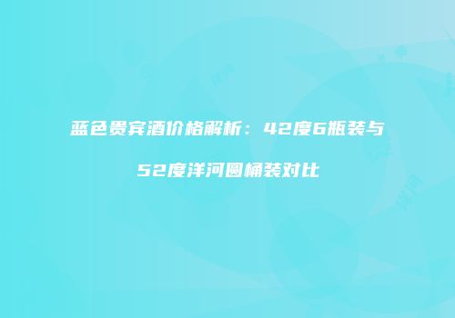 蓝色贵宾酒价格解析：42度6瓶装与52度洋河圆桶装对比