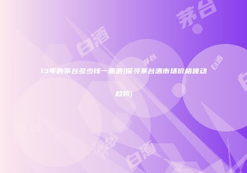 13年的茅台多少钱一瓶酒(探寻茅台酒市场价格波动趋势)