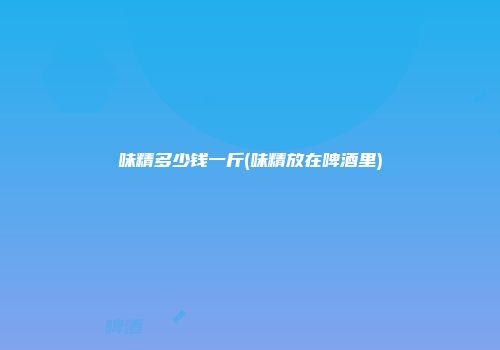 味精多少钱一斤(味精放在啤酒里)