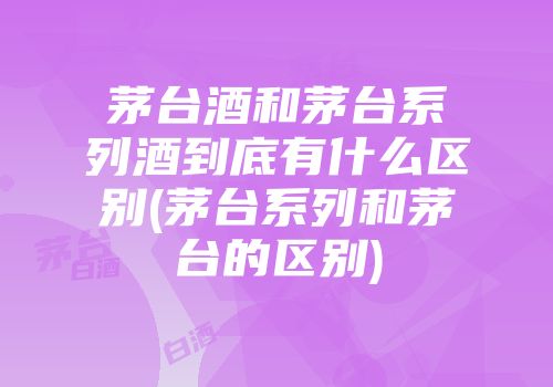 茅台酒和茅台系列酒到底有什么区别(茅台系列和茅台的区别)