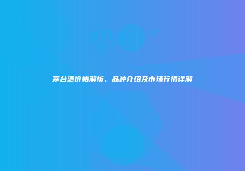 茅台酒价格解析、品种介绍及市场行情详解