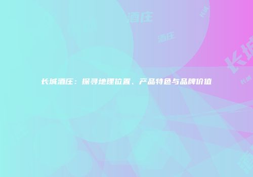 长城酒庄：探寻地理位置、产品特色与品牌价值
