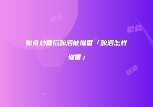 粮食炒香后酿酒能增香「酿酒怎样增香」