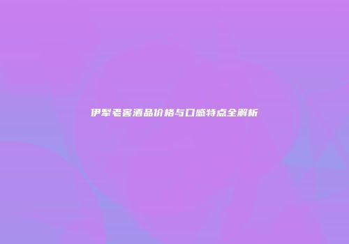 伊犁老窖酒品价格与口感特点全解析