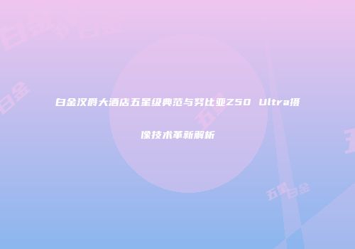 白金汉爵大酒店五星级典范与努比亚Z50 Ultra摄像技术革新解析