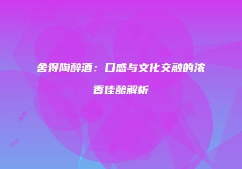 舍得陶醉酒：口感与文化交融的浓香佳酿解析