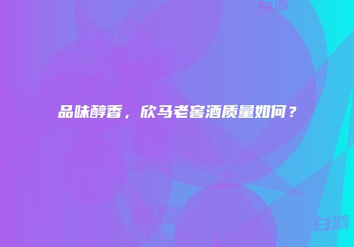 品味醇香，欣马老窖酒质量如何？