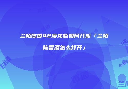 兰陵陈香42度龙瓶如何开瓶「兰陵陈香酒怎么打开」