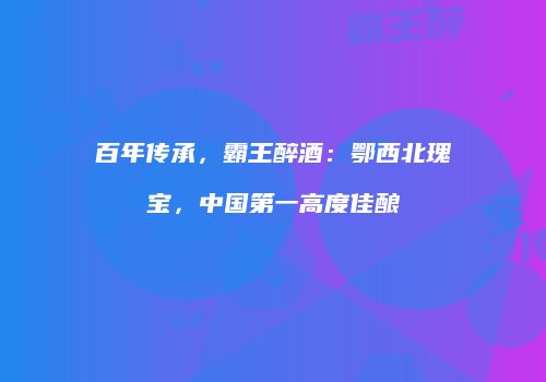 百年传承，霸王醉酒：鄂西北瑰宝，中国第一高度佳酿